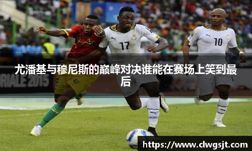 尤潘基与穆尼斯的巅峰对决谁能在赛场上笑到最后