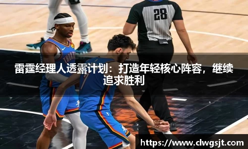 雷霆经理人透露计划：打造年轻核心阵容，继续追求胜利